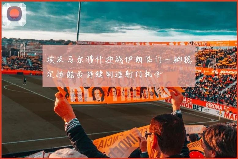 埃及马尔穆什迎战伊朗临门一脚稳定性能否持续制造射门机会