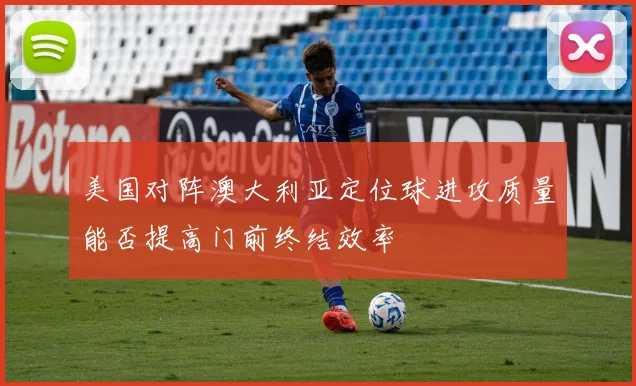 美国对阵澳大利亚定位球进攻质量能否提高门前终结效率