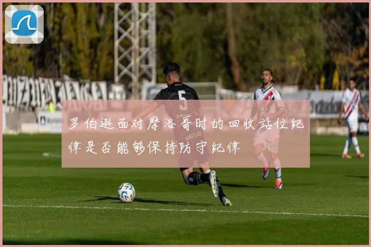 罗伯逊面对摩洛哥时的回收站位纪律是否能够保持防守纪律