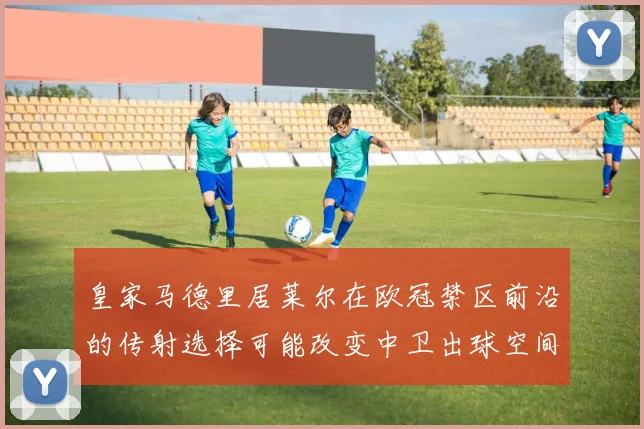 皇家马德里居莱尔在欧冠禁区前沿的传射选择可能改变中卫出球空间