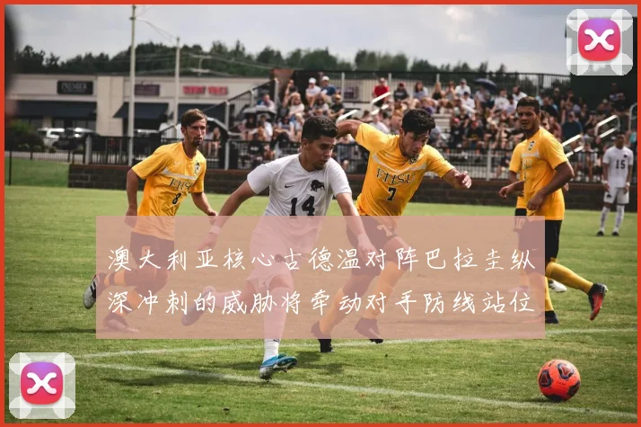 澳大利亚核心古德温对阵巴拉圭纵深冲刺的威胁将牵动对手防线站位