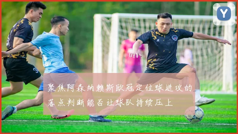 聚焦阿森纳赖斯欧冠定位球进攻的落点判断能否让球队持续压上