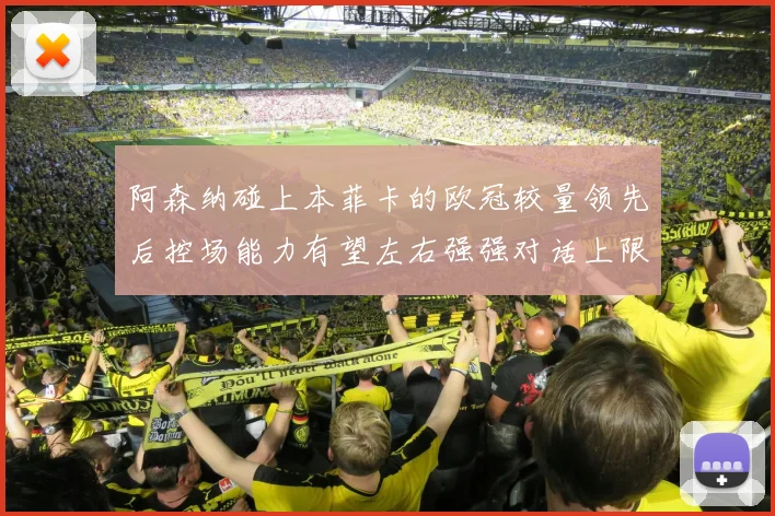 阿森纳碰上本菲卡的欧冠较量领先后控场能力有望左右强强对话上限