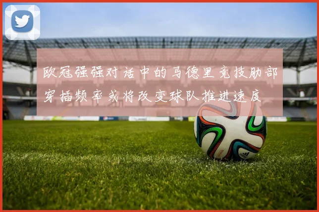 欧冠强强对话中的马德里竞技肋部穿插频率或将改变球队推进速度