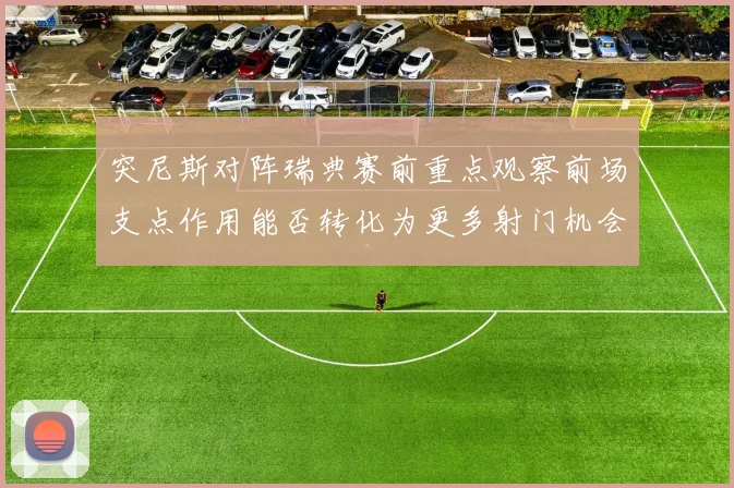 突尼斯对阵瑞典赛前重点观察前场支点作用能否转化为更多射门机会