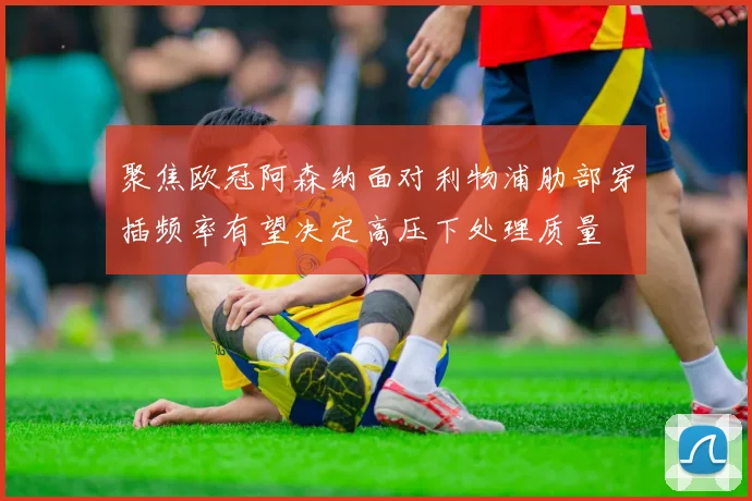 聚焦欧冠阿森纳面对利物浦肋部穿插频率有望决定高压下处理质量