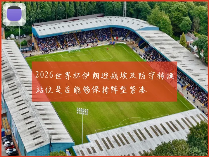 2026世界杯伊朗迎战埃及防守转换站位是否能够保持阵型紧凑