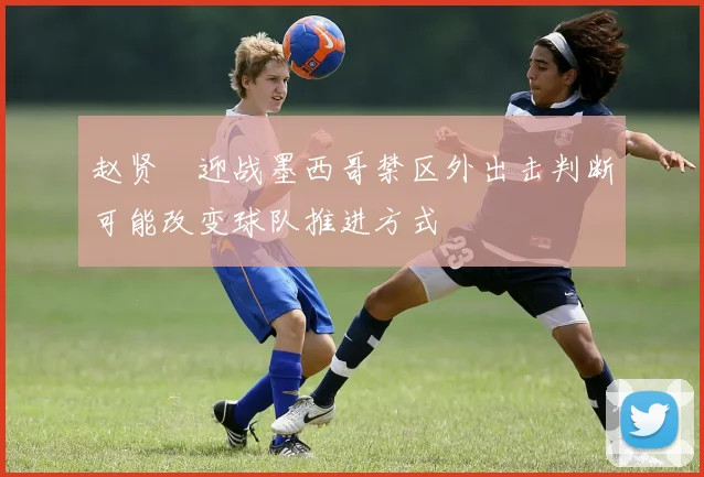 赵贤祐迎战墨西哥禁区外出击判断可能改变球队推进方式