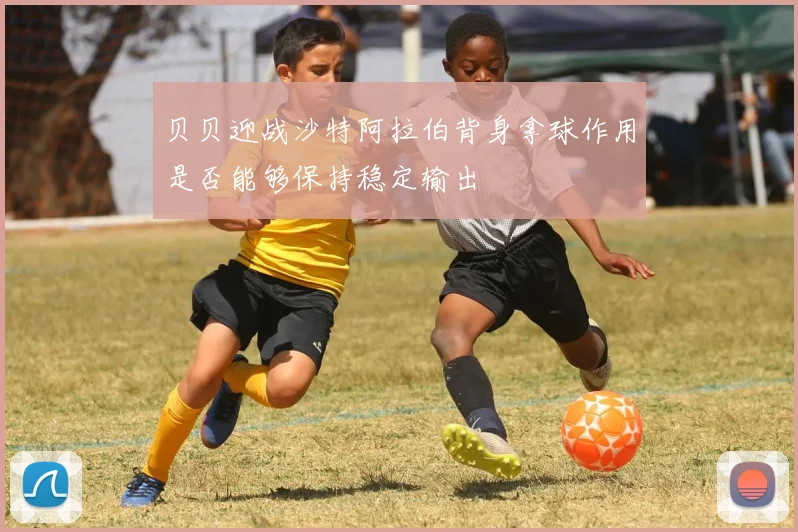 贝贝迎战沙特阿拉伯背身拿球作用是否能够保持稳定输出