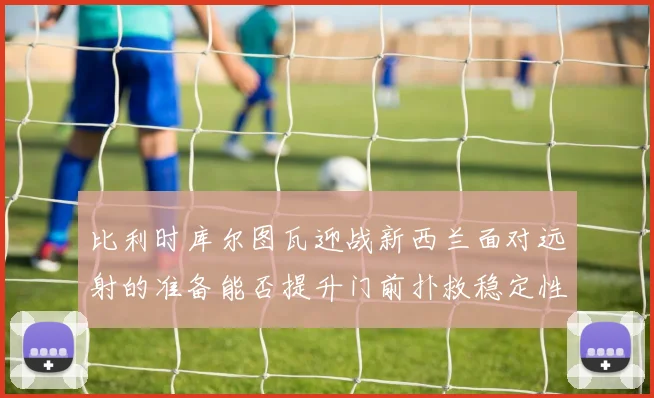 比利时库尔图瓦迎战新西兰面对远射的准备能否提升门前扑救稳定性