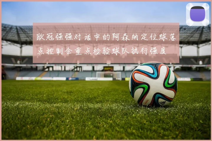 欧冠强强对话中的阿森纳定位球落点控制会重点检验球队执行强度