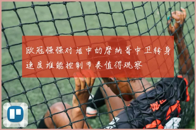 欧冠强强对话中的摩纳哥中卫转身速度谁能控制节奏值得观察