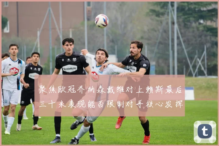 聚焦欧冠乔纳森戴维对上赖斯最后三十米表现能否限制对手核心发挥