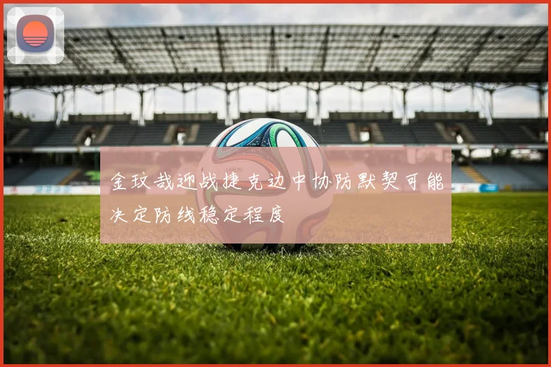 金玟哉迎战捷克边中协防默契可能决定防线稳定程度