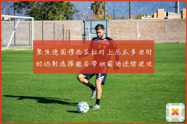 聚焦德国穆西亚拉对上厄瓜多尔时的远射选择能否带动前场连续进攻