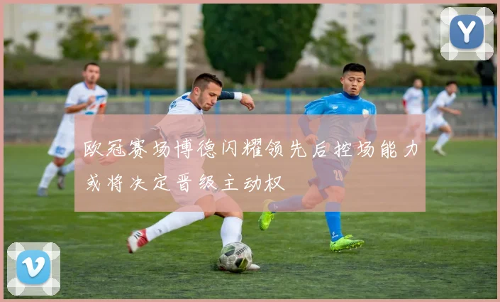 欧冠赛场博德闪耀领先后控场能力或将决定晋级主动权