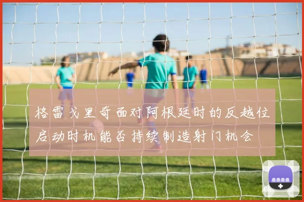 格雷戈里奇面对阿根廷时的反越位启动时机能否持续制造射门机会
