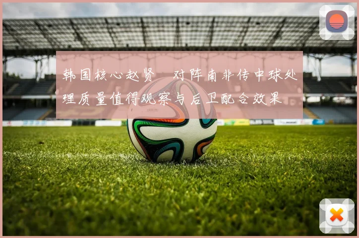 韩国核心赵贤祐对阵南非传中球处理质量值得观察与后卫配合效果