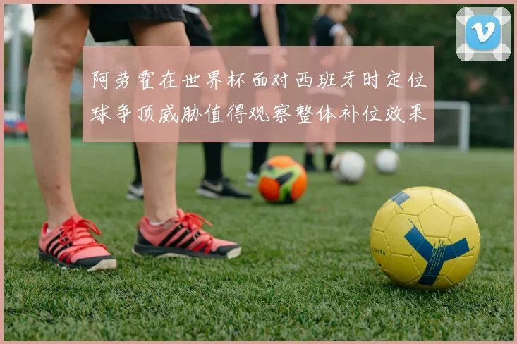 阿劳霍在世界杯面对西班牙时定位球争顶威胁值得观察整体补位效果
