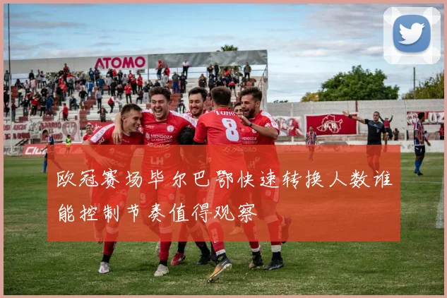 欧冠赛场毕尔巴鄂快速转换人数谁能控制节奏值得观察