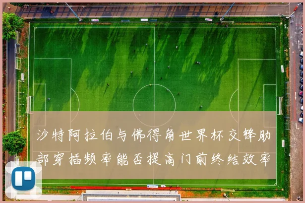 沙特阿拉伯与佛得角世界杯交锋肋部穿插频率能否提高门前终结效率