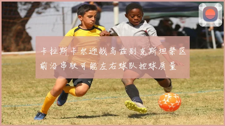 卡拉斯卡尔迎战乌兹别克斯坦禁区前沿串联可能左右球队控球质量
