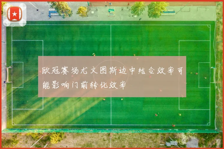 欧冠赛场尤文图斯边中结合效率可能影响门前转化效率