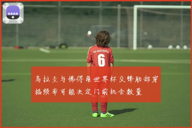 乌拉圭与佛得角世界杯交锋肋部穿插频率可能决定门前机会数量