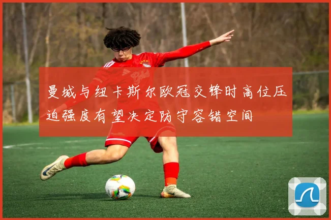 曼城与纽卡斯尔欧冠交锋时高位压迫强度有望决定防守容错空间