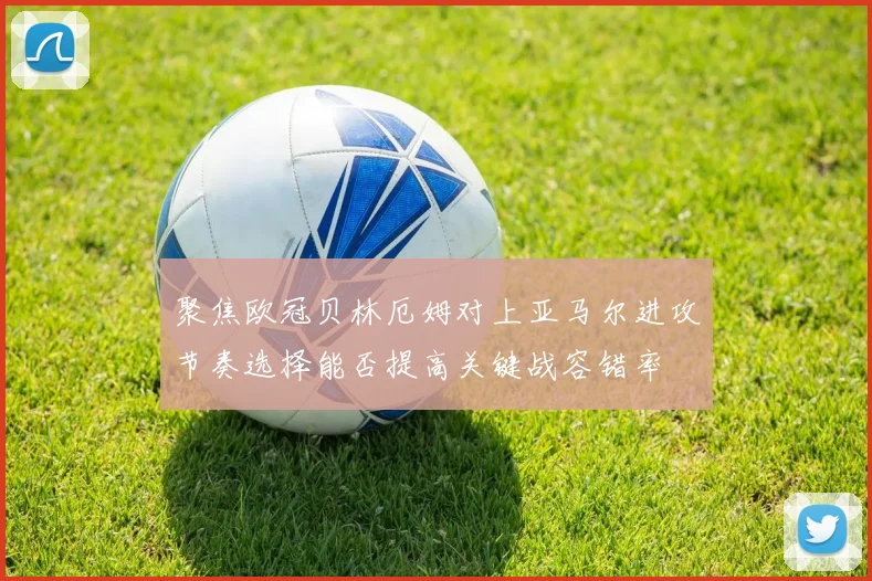 聚焦欧冠贝林厄姆对上亚马尔进攻节奏选择能否提高关键战容错率