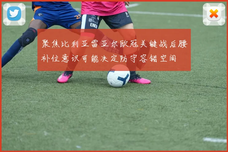 聚焦比利亚雷亚尔欧冠关键战后腰补位意识可能决定防守容错空间