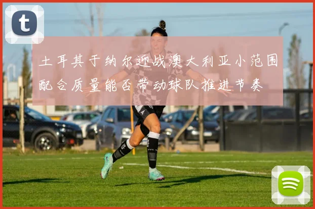 土耳其于纳尔迎战澳大利亚小范围配合质量能否带动球队推进节奏