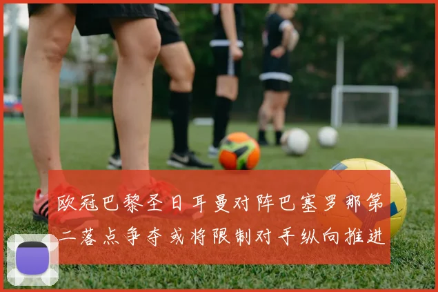 欧冠巴黎圣日耳曼对阵巴塞罗那第二落点争夺或将限制对手纵向推进