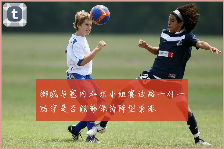 挪威与塞内加尔小组赛边路一对一防守是否能够保持阵型紧凑