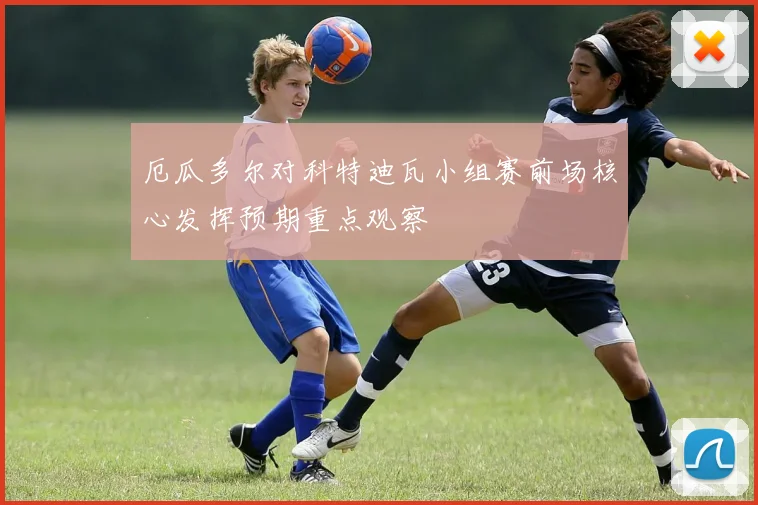 厄瓜多尔对科特迪瓦小组赛前场核心发挥预期重点观察