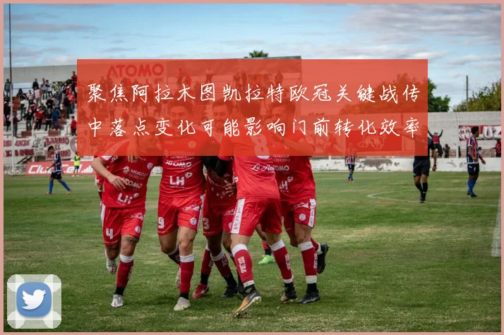 聚焦阿拉木图凯拉特欧冠关键战传中落点变化可能影响门前转化效率