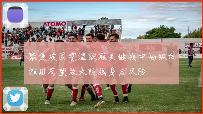 聚焦埃因霍温欧冠关键战中场纵向推进有望放大防线身后风险