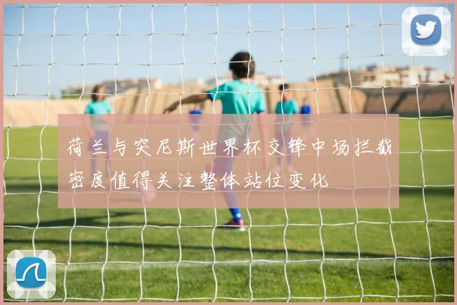 荷兰与突尼斯世界杯交锋中场拦截密度值得关注整体站位变化