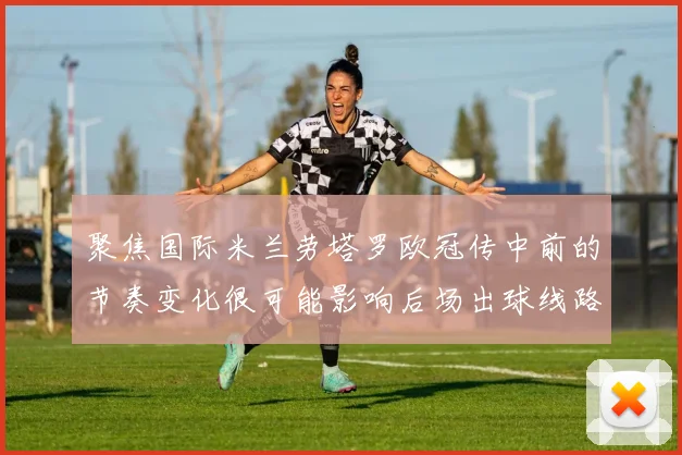 聚焦国际米兰劳塔罗欧冠传中前的节奏变化很可能影响后场出球线路
