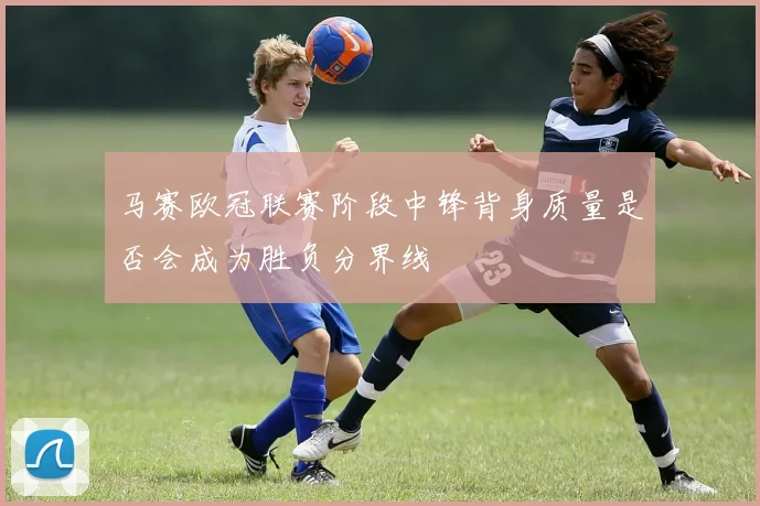 马赛欧冠联赛阶段中锋背身质量是否会成为胜负分界线