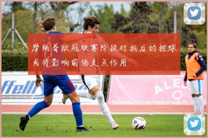 摩纳哥欧冠联赛阶段对抗后的控球或将影响前场支点作用
