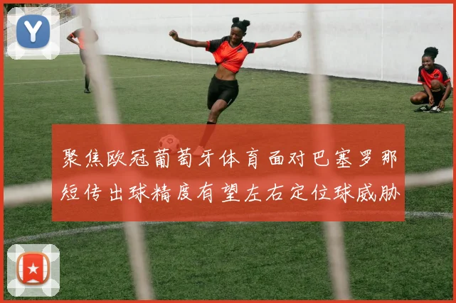 聚焦欧冠葡萄牙体育面对巴塞罗那短传出球精度有望左右定位球威胁