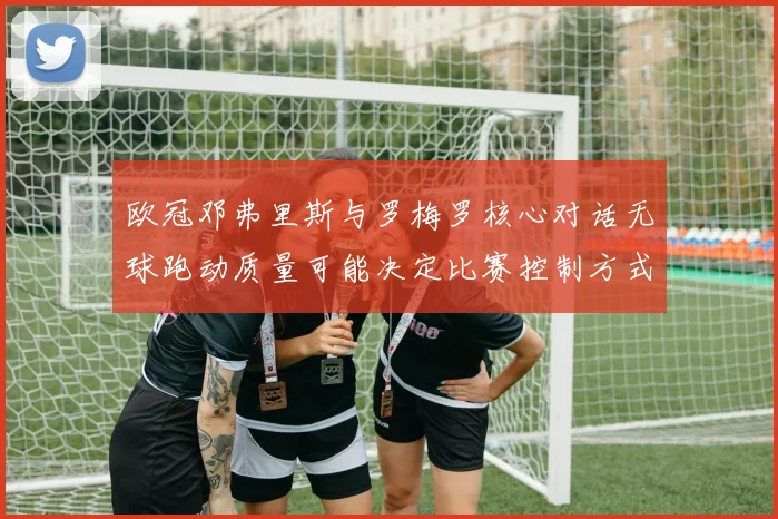 欧冠邓弗里斯与罗梅罗核心对话无球跑动质量可能决定比赛控制方式