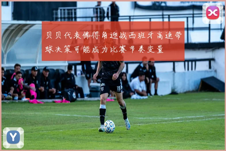 贝贝代表佛得角迎战西班牙高速带球决策可能成为比赛节奏变量