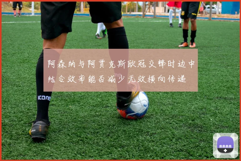阿森纳与阿贾克斯欧冠交锋时边中结合效率能否减少无效横向传递