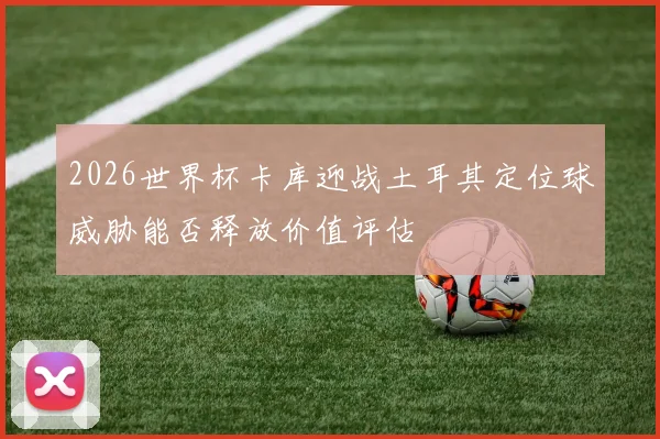 2026世界杯卡库迎战土耳其定位球威胁能否释放价值评估