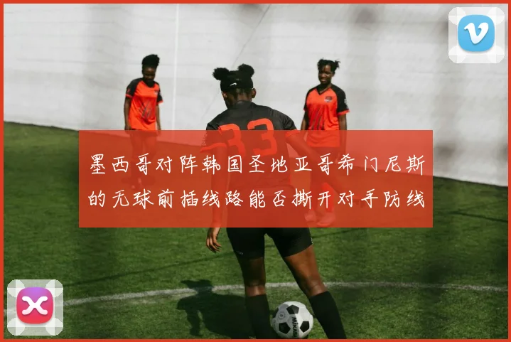 墨西哥对阵韩国圣地亚哥希门尼斯的无球前插线路能否撕开对手防线
