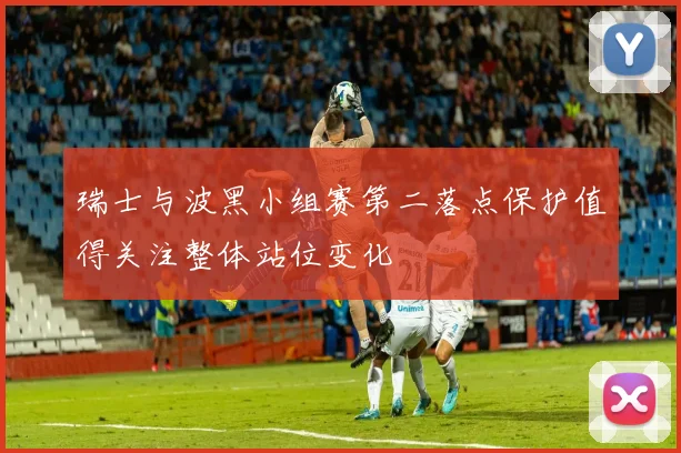 瑞士与波黑小组赛第二落点保护值得关注整体站位变化
