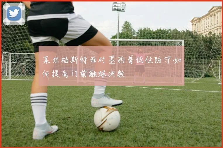 莱尔福斯特面对墨西哥低位防守如何提高门前触球次数