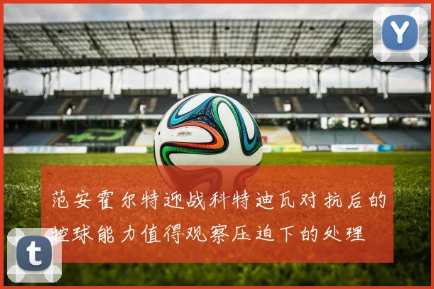 范安霍尔特迎战科特迪瓦对抗后的控球能力值得观察压迫下的处理